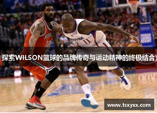 探索WILSON篮球的品牌传奇与运动精神的终极结合